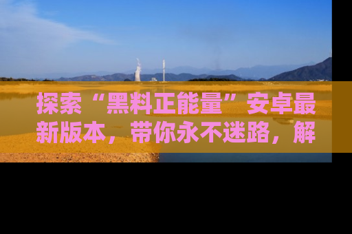 探索“黑料正能量”安卓最新版本，带你永不迷路，解锁无尽秘密！