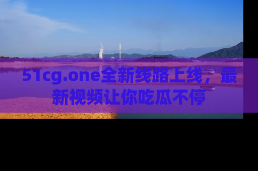 51cg.one全新线路上线,最新视频让你吃瓜不停