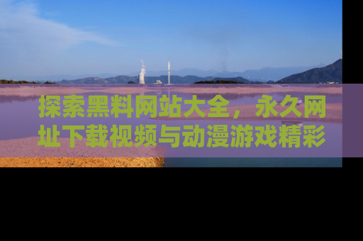 探索黑料网站大全，永久网址下载视频与动漫游戏精彩瞬间！
