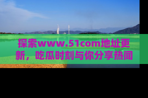 探索www.51com地址更新，吃瓜时刻与你分享热闻