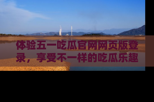 体验五一吃瓜官网网页版登录，享受不一样的吃瓜乐趣与互动体验