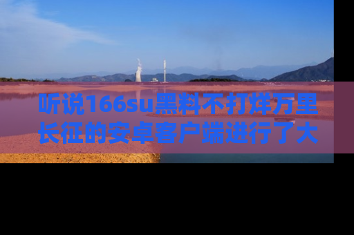 听说166su黑料不打烊万里长征的安卓客户端进行了大更新，八卦内容更加精彩与丰富！