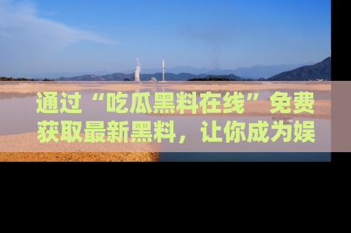 通过“吃瓜黑料在线”免费获取最新黑料，让你成为娱乐圈的内幕专家！