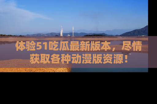 体验51吃瓜最新版本，尽情获取各种动漫版资源！