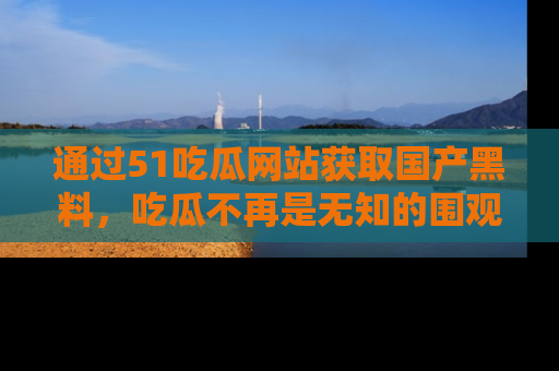 通过51吃瓜网站获取国产黑料，吃瓜不再是无知的围观者