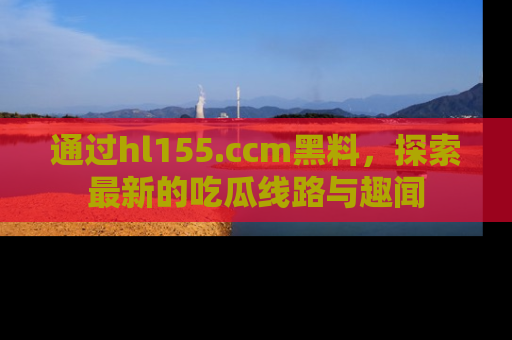 通过hl155.ccm黑料,探索最新的吃瓜线路与趣闻