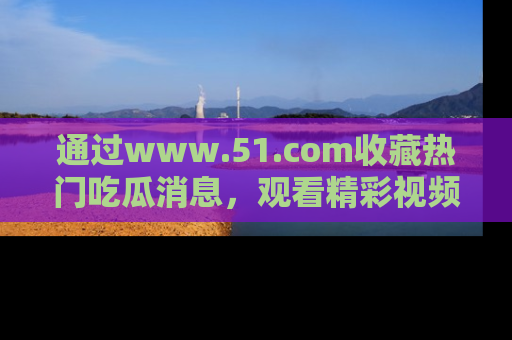 通过www.51.com收藏热门吃瓜消息，观看精彩视频与段子！