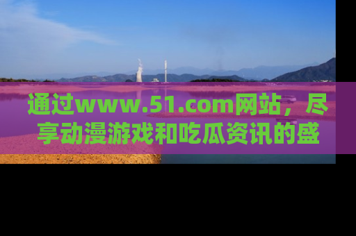 通过www.51.com网站,尽享动漫游戏和吃瓜资讯的盛宴!