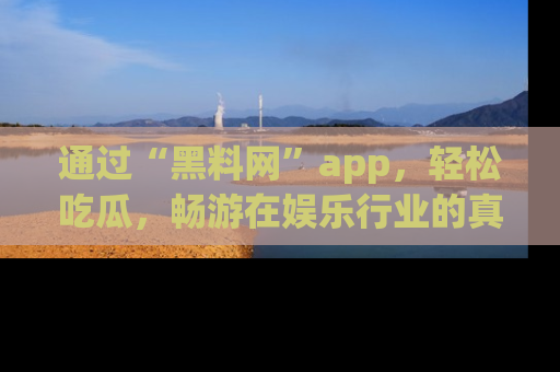 通过“黑料网”app，轻松吃瓜，畅游在娱乐行业的真实世界！
