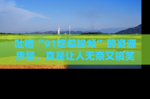 吐槽“91吃瓜视频”的资源质量,真是让人无奈又搞笑!