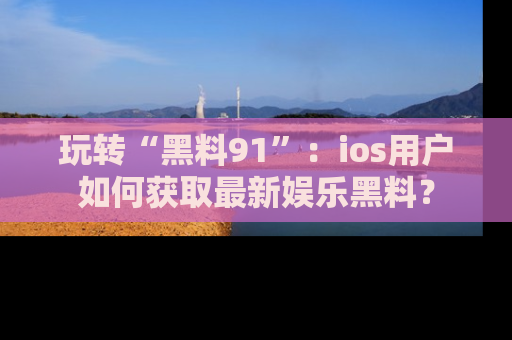玩转“黑料91”：ios用户如何获取最新娱乐黑料？