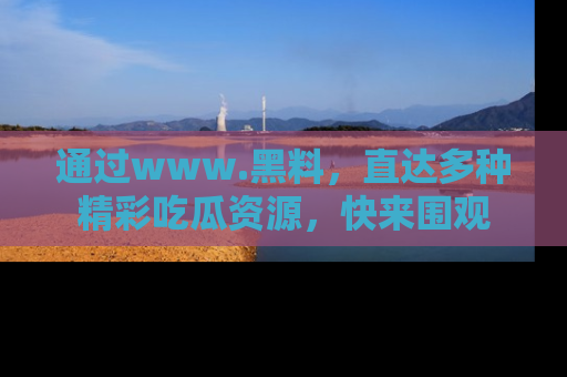 通过www.黑料,直达多种精彩吃瓜资源,快来围观