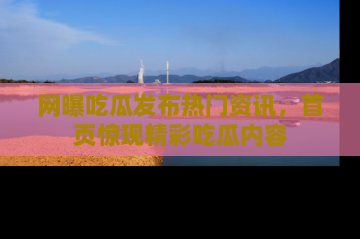 网曝吃瓜发布热门资讯,首页惊现精彩吃瓜内容
