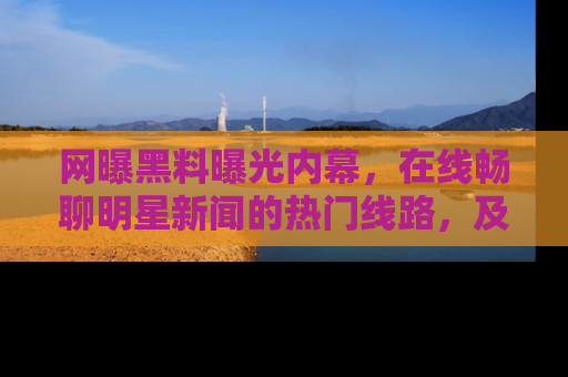 网曝黑料曝光内幕,在线畅聊明星新闻的热门线路,及时掌握最新消息!