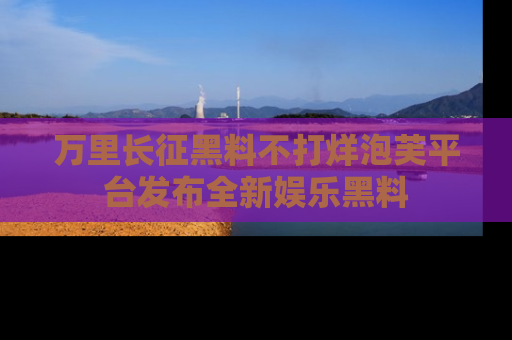 万里长征黑料不打烊泡芙平台发布全新娱乐黑料