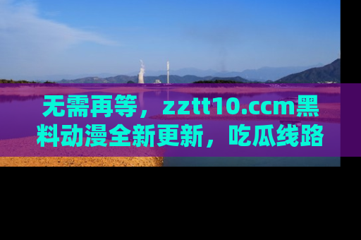 无需再等，zztt10.ccm黑料动漫全新更新，吃瓜线路佛系推荐！