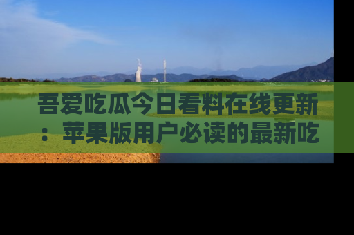 吾爱吃瓜今日看料在线更新:苹果版用户必读的最新吃瓜技巧