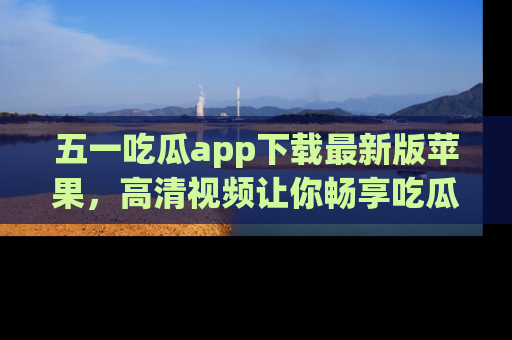 五一吃瓜app下载最新版苹果，高清视频让你畅享吃瓜乐趣