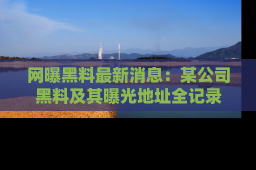网曝黑料最新消息:某公司黑料及其曝光地址全记录
