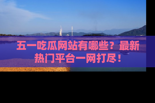 五一吃瓜网站有哪些?最新热门平台一网打尽!