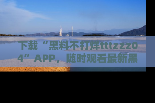 下载“黑料不打烊tttzzz04”APP,随时观看最新黑料不打烊tttzzz04在线!