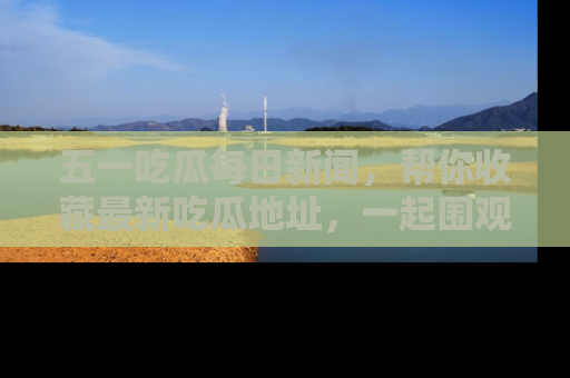 五一吃瓜每日新闻，帮你收藏最新吃瓜地址，一起围观吧！