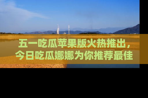 五一吃瓜苹果版火热推出,今日吃瓜娜娜为你推荐最佳美食!