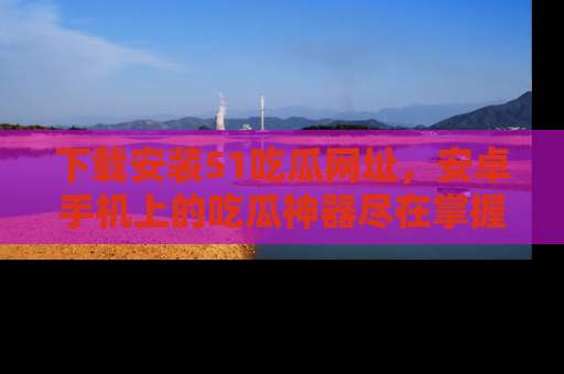 下载安装51吃瓜网址，安卓手机上的吃瓜神器尽在掌握
