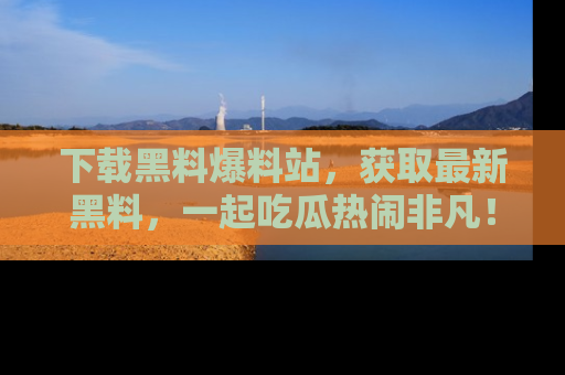 下载黑料爆料站，获取最新黑料，一起吃瓜热闹非凡！