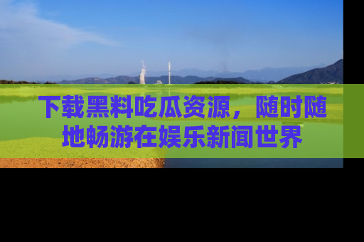下载黑料吃瓜资源，随时随地畅游在娱乐新闻世界