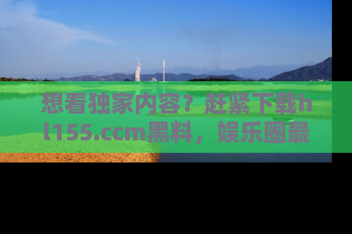 想看独家内容？赶紧下载hl155.ccm黑料，娱乐圈最劲爆的新闻一手掌握！