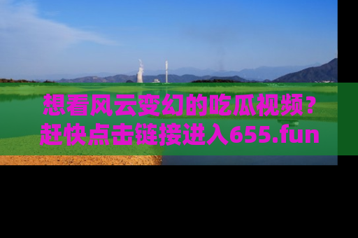 想看风云变幻的吃瓜视频？赶快点击链接进入655.fun吧！