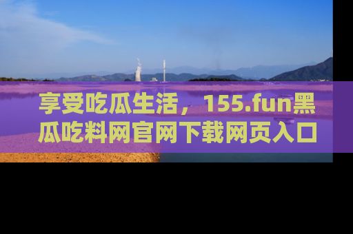 享受吃瓜生活,155.fun黑瓜吃料网官网下载网页入口全解析