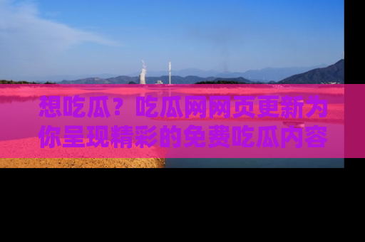 想吃瓜？吃瓜网网页更新为你呈现精彩的免费吃瓜内容！