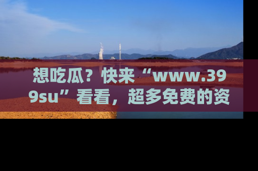 想吃瓜？快来“www.399su”看看，超多免费的资源让你尽情享受！