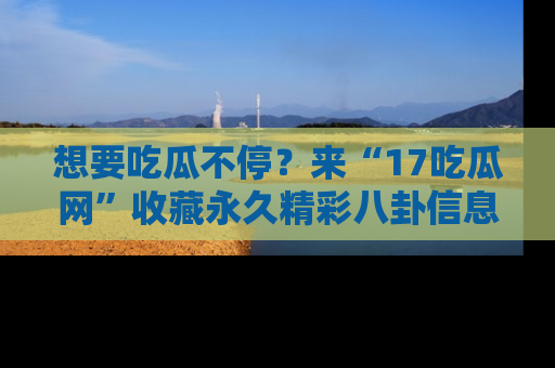 想要吃瓜不停？来“17吃瓜网”收藏永久精彩八卦信息！