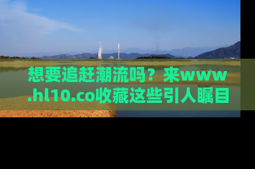 想要追赶潮流吗？来www.hl10.co收藏这些引人瞩目的新闻瞬间吧！