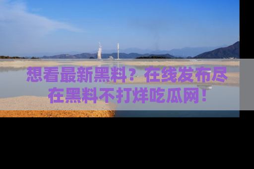 想看最新黑料？在线发布尽在黑料不打烊吃瓜网！