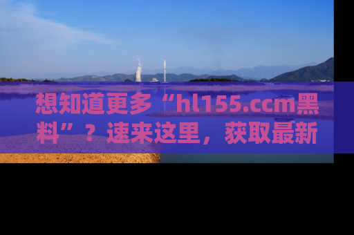 想知道更多“hl155.ccm黑料”？速来这里，获取最新入口和网址，不看可惜哦！