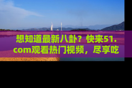 想知道最新八卦？快来51.com观看热门视频，尽享吃瓜乐趣！