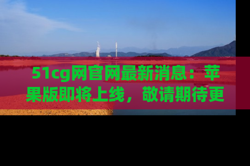 51cg网官网最新消息:苹果版即将上线,敬请期待更多吃瓜内容!