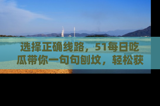 选择正确线路，51每日吃瓜带你一句句刨坟，轻松获取娱乐新资讯