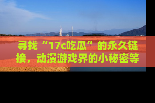 寻找“17c吃瓜”的永久链接，动漫游戏界的小秘密等你来揭秘！