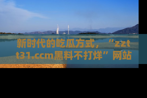 新时代的吃瓜方式，“zztt31.ccm黑料不打烊”网站为iOS用户带来惊喜