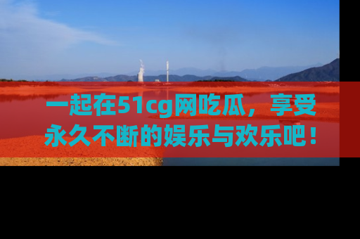 一起在51cg网吃瓜，享受永久不断的娱乐与欢乐吧！