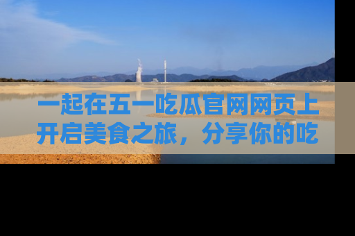 一起在五一吃瓜官网网页上开启美食之旅,分享你的吃瓜故事与精彩瞬间!