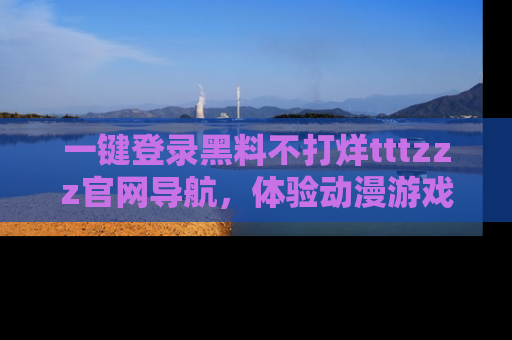 一键登录黑料不打烊tttzzz官网导航，体验动漫游戏风格黑料盛宴