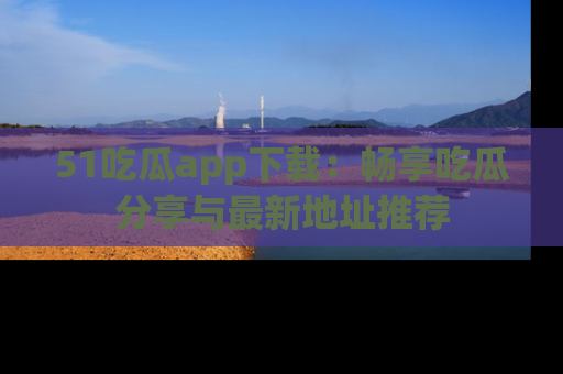 51吃瓜app下载:畅享吃瓜分享与最新地址推荐