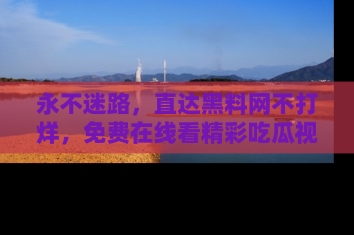 永不迷路,直达黑料网不打烊,免费在线看精彩吃瓜视频!