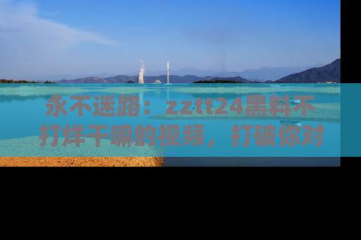 永不迷路:zztt24黑料不打烊干嘛的视频,打破你对吃瓜的固有认知!
